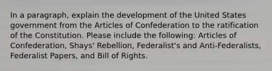 In a paragraph, explain the development of the United States government from the Articles of Confederation to the ratification of the Constitution. Please include the following: Articles of Confederation, Shays' Rebellion, Federalist's and Anti-Federalists, Federalist Papers, and Bill of Rights.