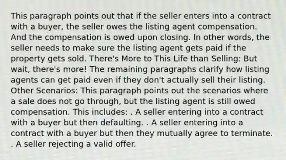 This paragraph points out that if the seller enters into a contract with a buyer, the seller owes the listing agent compensation. And the compensation is owed upon closing. In other words, the seller needs to make sure the listing agent gets paid if the property gets sold. There's More to This Life than Selling: But wait, there's more! The remaining paragraphs clarify how listing agents can get paid even if they don't actually sell their listing. Other Scenarios: This paragraph points out the scenarios where a sale does not go through, but the listing agent is still owed compensation. This includes: . A seller entering into a contract with a buyer but then defaulting. . A seller entering into a contract with a buyer but then they mutually agree to terminate. . A seller rejecting a valid offer.