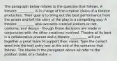 The paragraph below relates to the question that follows. A theatre __________ is in charge of the creative vision of a theatre production. Their goal is to bring out the best performance from the actors and tell the story of the play in a compelling way. A theatre __________ also oversees creative choices on set, costume, and design - though those decisions are made in conjunction with the other creatives involved. Theatre at its best is a collaborative process and a theatre __________ will put together a great team to support their vision. Type the correct word into the text entry box at the end of the sentence that follows. The blanks in the paragraph above all refer to the position (role) of a theatre —