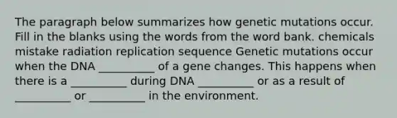 The paragraph below summarizes how genetic mutations occur. Fill in the blanks using the words from the word bank. chemicals mistake radiation replication sequence Genetic mutations occur when the DNA __________ of a gene changes. This happens when there is a __________ during DNA __________ or as a result of __________ or __________ in the environment.