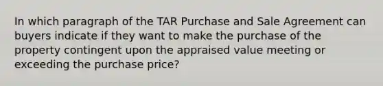 In which paragraph of the TAR Purchase and Sale Agreement can buyers indicate if they want to make the purchase of the property contingent upon the appraised value meeting or exceeding the purchase price?