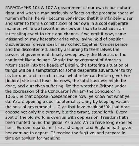 PARAGRAPHS 104 & 107 A government of our own is our natural right, and when a man seriously reflects on the precariousness of human affairs, he will become convinced that it is infinitely wiser and safer to form a constitution of our own in a cool deliberate manner, while we have it in our power, than to trust such an interesting event to time and chance. If we omit it now, some Massanello* may hereafter arise who, laying hold of popular disquietudes [grievances], may collect together the desperate and the discontented, and by assuming to themselves the powers of government, finally sweep away the liberties of the continent like a deluge. Should the government of America return again into the hands of Britain, the tottering situation of things will be a temptation for some desperate adventurer to try his fortune; and in such a case, what relief can Britain give? Ere [before] she could hear the news, the fatal business might be done, and ourselves suffering like the wretched Britons under the oppression of the Conqueror [William the Conqueror in 1066]. Ye that oppose independence now, ye know not what ye do. Ye are opening a door to eternal tyranny by keeping vacant the seat of government.... O ye that love mankind! Ye that dare oppose not only the tyranny but the tyrant, stand forth! Every spot of the old world is overrun with oppression. Freedom hath been hunted round the globe. Asia and Africa have long expelled her.—Europe regards her like a stranger, and England hath given her warning to depart. O! receive the fugitive, and prepare in time an asylum for mankind.