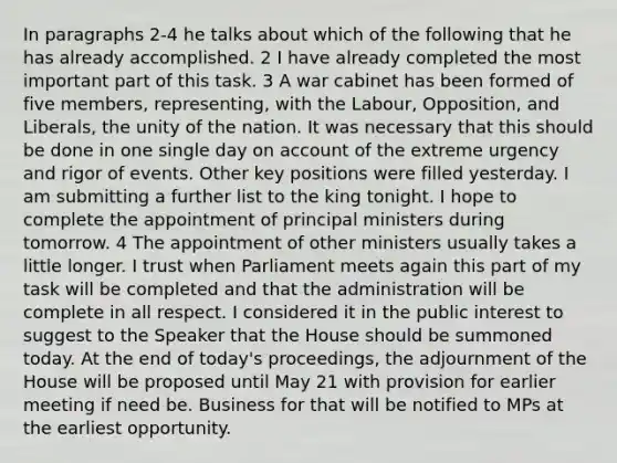 In paragraphs 2-4 he talks about which of the following that he has already accomplished. 2 I have already completed the most important part of this task. 3 A war cabinet has been formed of five members, representing, with the Labour, Opposition, and Liberals, the unity of the nation. It was necessary that this should be done in one single day on account of the extreme urgency and rigor of events. Other key positions were filled yesterday. I am submitting a further list to the king tonight. I hope to complete the appointment of principal ministers during tomorrow. 4 The appointment of other ministers usually takes a little longer. I trust when Parliament meets again this part of my task will be completed and that the administration will be complete in all respect. I considered it in the public interest to suggest to the Speaker that the House should be summoned today. At the end of today's proceedings, the adjournment of the House will be proposed until May 21 with provision for earlier meeting if need be. Business for that will be notified to MPs at the earliest opportunity.