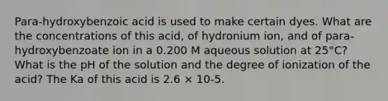 Para-hydroxybenzoic acid is used to make certain dyes. What are the concentrations of this acid, of hydronium ion, and of para-hydroxybenzoate ion in a 0.200 M aqueous solution at 25°C? What is the pH of the solution and the degree of ionization of the acid? The Ka of this acid is 2.6 × 10-5.