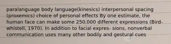 paralanguage body language(kinesics) interpersonal spacing (proxemics) choice of personal effects By one estimate, the human face can make some 250,000 different expressions (Bird- whistell, 1970). In addition to facial expres- sions, nonverbal communication uses many other bodily and gestural cues