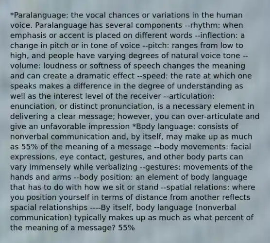 *Paralanguage: the vocal chances or variations in the human voice. Paralanguage has several components --rhythm: when emphasis or accent is placed on different words --inflection: a change in pitch or in tone of voice --pitch: ranges from low to high, and people have varying degrees of natural voice tone --volume: loudness or softness of speech changes the meaning and can create a dramatic effect --speed: the rate at which one speaks makes a difference in the degree of understanding as well as the interest level of the receiver --articulation: enunciation, or distinct pronunciation, is a necessary element in delivering a clear message; however, you can over-articulate and give an unfavorable impression *Body language: consists of nonverbal communication and, by itself, may make up as much as 55% of the meaning of a message --body movements: facial expressions, eye contact, gestures, and other body parts can vary immensely while verbalizing --gestures: movements of the hands and arms --body position: an element of body language that has to do with how we sit or stand --spatial relations: where you position yourself in terms of distance from another reflects spacial relationships ----By itself, body language (nonverbal communication) typically makes up as much as what percent of the meaning of a message? 55%