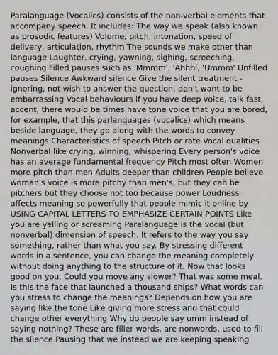Paralanguage (Vocalics) consists of the non-verbal elements that accompany speech. It includes: The way we speak (also known as prosodic features) Volume, pitch, intonation, speed of delivery, articulation, rhythm The sounds we make other than language Laughter, crying, yawning, sighing, screeching, coughing Filled pauses such as 'Mmmm', 'Ahhh', 'Ummm' Unfilled pauses Silence Awkward silence Give the silent treatment - ignoring, not wish to answer the question, don't want to be embarrassing Vocal behaviours if you have deep voice, talk fast, accent, there would be times have tone voice that you are bored, for example, that this parlanguages (vocalics) which means beside language, they go along with the words to convey meanings Characteristics of speech Pitch or rate Vocal qualities Nonverbal like crying, winning, whispering Every person's voice has an average fundamental frequency Pitch most often Women more pitch than men Adults deeper than children People believe woman's voice is more pitchy than men's, but they can be pitchers but they choose not too because power Loudness affects meaning so powerfully that people mimic it online by USING CAPITAL LETTERS TO EMPHASIZE CERTAIN POINTS Like you are yelling or screaming Paralanguage is the vocal (but nonverbal) dimension of speech. It refers to the way you say something, rather than what you say. By stressing different words in a sentence, you can change the meaning completely without doing anything to the structure of it. Now that looks good on you. Could you move any slower? That was some meal. Is this the face that launched a thousand ships? What words can you stress to change the meanings? Depends on how you are saying like the tone Like giving more stress and that could change other everything Why do people say umm instead of saying nothing? These are filler words, are nonwords, used to fill the silence Pausing that we instead we are keeping speaking
