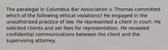 The paralegal in Columbus Bar Association v. Thomas committed which of the following ethical violations? He engaged in the unauthorized practice of law. He represented a client in court. He solicited clients and set fees for representation. He revealed confidential communications between the client and the supervising attorney.