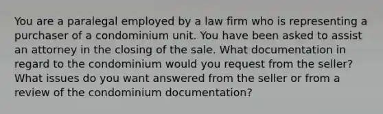 You are a paralegal employed by a law firm who is representing a purchaser of a condominium unit. You have been asked to assist an attorney in the closing of the sale. What documentation in regard to the condominium would you request from the seller? What issues do you want answered from the seller or from a review of the condominium documentation?