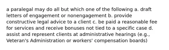 a paralegal may do all but which one of the following a. draft letters of engagement or nonengagement b. provide constructive legal advice to a client c. be paid a reasonable fee for services and receive bonuses not tied to a specific case d. assist and represent clients at administrative hearings (e.g., Veteran's Administration or workers' compensation boards)