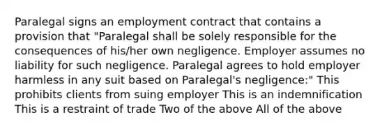 Paralegal signs an employment contract that contains a provision that "Paralegal shall be solely responsible for the consequences of his/her own negligence. Employer assumes no liability for such negligence. Paralegal agrees to hold employer harmless in any suit based on Paralegal's negligence:" This prohibits clients from suing employer This is an indemnification This is a restraint of trade Two of the above All of the above