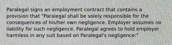 Paralegal signs an employment contract that contains a provision that "Paralegal shall be solely responsible for the consequences of his/her own negligence. Employer assumes no liability for such negligence. Paralegal agrees to hold employer harmless in any suit based on Paralegal's negligence:"