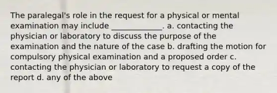 The paralegal's role in the request for a physical or mental examination may include _____________. a. contacting the physician or laboratory to discuss the purpose of the examination and the nature of the case b. drafting the motion for compulsory physical examination and a proposed order c. contacting the physician or laboratory to request a copy of the report d. any of the above