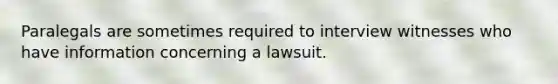 Paralegals are sometimes required to interview witnesses who have information concerning a lawsuit.