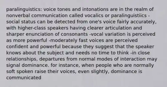 paralinguistics: voice tones and intonations are in the realm of nonverbal communication called vocalics or paralinguistiics - social status can be detected from one's voice fairly accurately, with higher-class speakers having clearer articulation and sharper enunciation of consonants -vocal variation is perceived as more powerful -moderately fast voices are perceived confident and powerful because they suggest that the speaker knows about the subject and needs no time to think -in close relationships, departures from normal modes of interaction may signal dominance. for instance, when people who are normally soft spoken raise their voices, even slightly, dominance is communicated