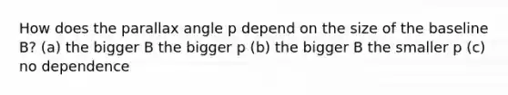 How does the parallax angle p depend on the size of the baseline B? (a) the bigger B the bigger p (b) the bigger B the smaller p (c) no dependence