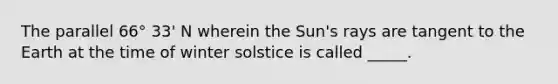 The parallel 66° 33' N wherein the Sun's rays are tangent to the Earth at the time of winter solstice is called _____.