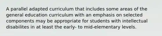 A parallel adapted curriculum that includes some areas of the general education curriculum with an emphasis on selected components may be appropriate for students with intellectual disabilites in at least the early- to mid-elementary levels.