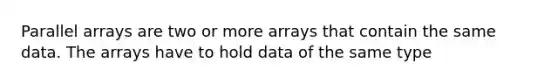 Parallel arrays are two or more arrays that contain the same data. The arrays have to hold data of the same type