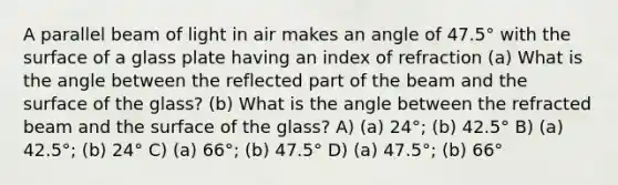 A parallel beam of light in air makes an angle of 47.5° with the surface of a glass plate having an index of refraction (a) What is the angle between the reflected part of the beam and the surface of the glass? (b) What is the angle between the refracted beam and the surface of the glass? A) (a) 24°; (b) 42.5° B) (a) 42.5°; (b) 24° C) (a) 66°; (b) 47.5° D) (a) 47.5°; (b) 66°