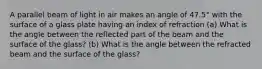 A parallel beam of light in air makes an angle of 47.5° with the surface of a glass plate having an index of refraction (a) What is the angle between the reflected part of the beam and the surface of the glass? (b) What is the angle between the refracted beam and the surface of the glass?