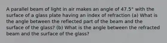 A parallel beam of light in air makes an angle of 47.5° with the surface of a glass plate having an index of refraction (a) What is the angle between the reflected part of the beam and the surface of the glass? (b) What is the angle between the refracted beam and the surface of the glass?