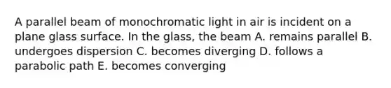 A parallel beam of monochromatic light in air is incident on a plane glass surface. In the glass, the beam A. remains parallel B. undergoes dispersion C. becomes diverging D. follows a parabolic path E. becomes converging