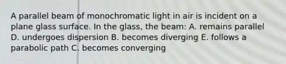 A parallel beam of monochromatic light in air is incident on a plane glass surface. In the glass, the beam: A. remains parallel D. undergoes dispersion B. becomes diverging E. follows a parabolic path C. becomes converging