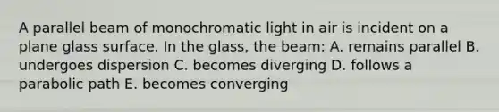 A parallel beam of monochromatic light in air is incident on a plane glass surface. In the glass, the beam: A. remains parallel B. undergoes dispersion C. becomes diverging D. follows a parabolic path E. becomes converging