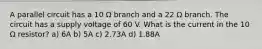 A parallel circuit has a 10 Ω branch and a 22 Ω branch. The circuit has a supply voltage of 60 V. What is the current in the 10 Ω resistor? a) 6A b) 5A c) 2.73A d) 1.88A