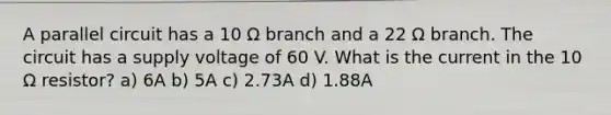 A parallel circuit has a 10 Ω branch and a 22 Ω branch. The circuit has a supply voltage of 60 V. What is the current in the 10 Ω resistor? a) 6A b) 5A c) 2.73A d) 1.88A