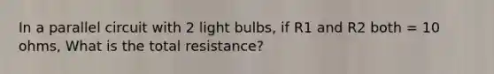 In a parallel circuit with 2 light bulbs, if R1 and R2 both = 10 ohms, What is the total resistance?