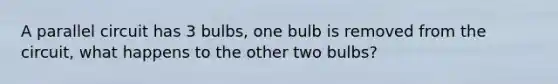 A parallel circuit has 3 bulbs, one bulb is removed from the circuit, what happens to the other two bulbs?