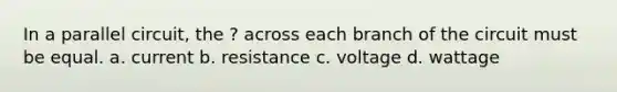 In a parallel circuit, the ? across each branch of the circuit must be equal. a. current b. resistance c. voltage d. wattage