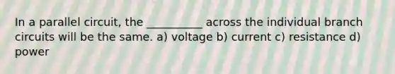 In a parallel circuit, the __________ across the individual branch circuits will be the same. a) voltage b) current c) resistance d) power