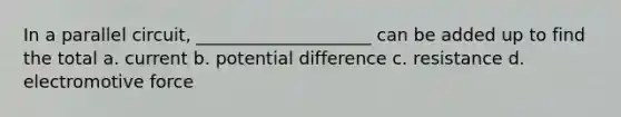 In a parallel circuit, ____________________ can be added up to find the total a. current b. potential difference c. resistance d. electromotive force