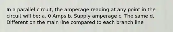 In a parallel circuit, the amperage reading at any point in the circuit will be: a. 0 Amps b. Supply amperage c. The same d. Different on the main line compared to each branch line