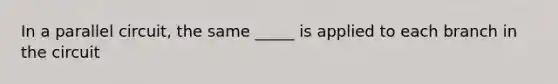 In a parallel circuit, the same _____ is applied to each branch in the circuit