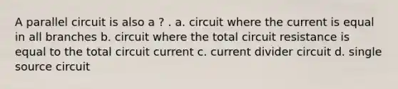 A parallel circuit is also a ? . a. circuit where the current is equal in all branches b. circuit where the total circuit resistance is equal to the total circuit current c. current divider circuit d. single source circuit