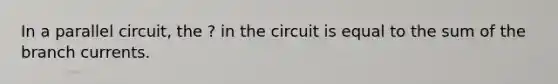 In a parallel circuit, the ? in the circuit is equal to the sum of the branch currents.