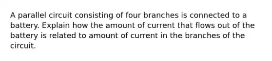 A parallel circuit consisting of four branches is connected to a battery. Explain how the amount of current that flows out of the battery is related to amount of current in the branches of the circuit.