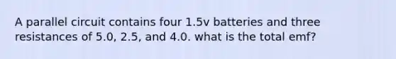 A parallel circuit contains four 1.5v batteries and three resistances of 5.0, 2.5, and 4.0. what is the total emf?