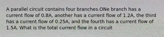 A parallel circuit contains four branches.ONe branch has a current flow of 0.8A, another has a current flow of 1.2A, the third has a current flow of 0.25A, and the fourth has a current flow of 1.5A. What is the total current flow in a circuit