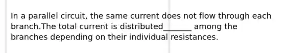 In a parallel circuit, the same current does not flow through each branch.The total current is distributed_______ among the branches depending on their individual resistances.