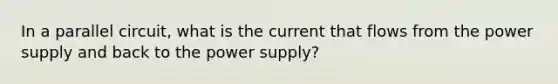 In a parallel circuit, what is the current that flows from the power supply and back to the power supply?