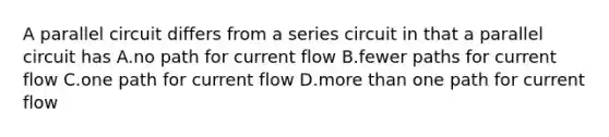 A parallel circuit differs from a series circuit in that a parallel circuit has A.no path for current flow B.fewer paths for current flow C.one path for current flow D.more than one path for current flow