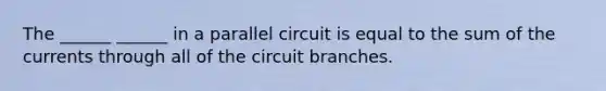 The ______ ______ in a parallel circuit is equal to the sum of the currents through all of the circuit branches.