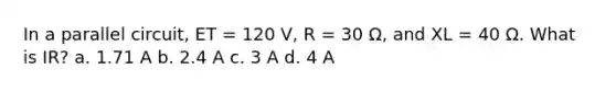 In a parallel circuit, ET = 120 V, R = 30 Ω, and XL = 40 Ω. What is IR? a. 1.71 A b. 2.4 A c. 3 A d. 4 A