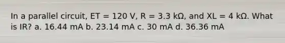 In a parallel circuit, ET = 120 V, R = 3.3 kΩ, and XL = 4 kΩ. What is IR? a. 16.44 mA b. 23.14 mA c. 30 mA d. 36.36 mA