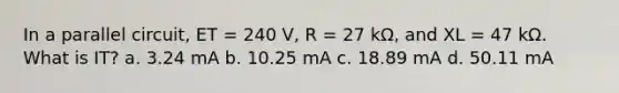 In a parallel circuit, ET = 240 V, R = 27 kΩ, and XL = 47 kΩ. What is IT? a. 3.24 mA b. 10.25 mA c. 18.89 mA d. 50.11 mA